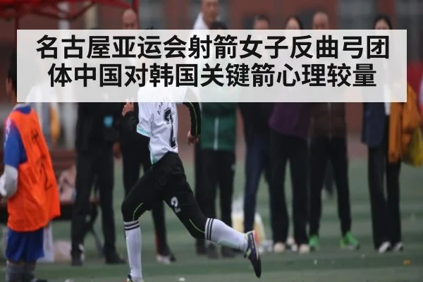名古屋亚运会射箭女子反曲弓团体中国对韩国关键箭心理较量